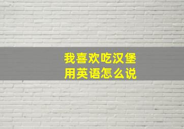 我喜欢吃汉堡 用英语怎么说